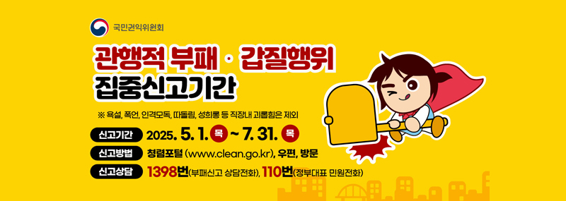국민권익위원회관행적부패 갑질행위 집중신고기간※ 욕설, 폭언, 인격모독, 따돌림, 성희롱 등 직장내 괴롭힘은 제외신고기간: 2025.5.1 목~ 7.31(목)신고방법:청렴포털(www.clean.go.kr), 우편, 방문신고상담: 1398번 (부패신고 상담전화), 110번(정부대표 민원전화)