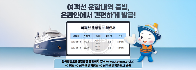 여객선 운항내역 증빙, 온라인에서 간편하게 발급! [여객선 운항정보 확인서] (운항일자) (여객선명) (항로명) (운항구분) (사유) 1. 2025-03-13, OO호, □□-△△, 통제, 기상악화 2.2025-03-13, □□호, OO-△△, 통제, 기상악화 한국해양교통안전공단 홈페이지 접속(www.komsa.or.kr) -> 정보 -> 여객선 운항정보 ->여객선운항증명서 발급