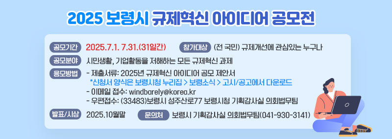 2025 보령시 규제혁신 아이디어 공모전공모기간: 2025.7.1. 7.31.(31일간)참가대상: (전 국민) 규제개선에 관심있는 누구나공모분야: 시민생활, 기업활동을 저해하는 모든 규제혁신 과제응모방법- 제출서류: 2025년 규제혁신 아이디어 공모 제안서*신청서 양식은 보령시청 누리집 > 보령소식 > 고시/공고에서 다운로드- 이메일 접수: windbarely@korea.kr- 우편접수: (33483)보령시 성주산로77 보령시청 기획감사실 의회법무팀발표 및 시상- 시상시기: 2025.10월말문의처: 보령시 기획감사실 의회법무팀(041-930-3141)