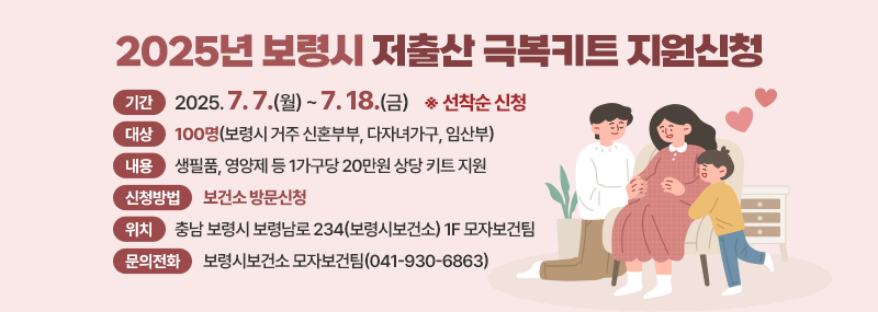 2025년 보령시 저출산 극복키트 지원신청 -기간:2025. 7. 7.(월) ~ 7. 18.(금) ※ 선착순 신청 -대상:100명(보령시 거주 신혼부부, 다자녀가구, 임산부) -내용:생필품, 영양제 등 1가구당 20만원 상당 키트 지원 -신청방법:보건소 방문신청 -위치:충남 보령시 보령남로 234(보령시보건소) 1F 모자보건팀 -문의전화:보령시보건소 모자보건팀(041-930-6863)