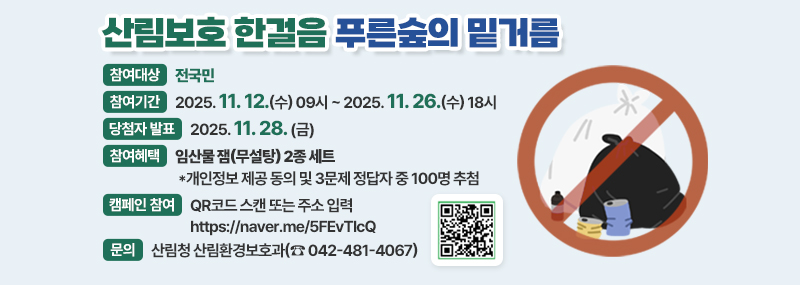 산림보호 한걸음 푸른숲의 밑거름 -참여대상:전국민 -참여기간: 2025. 11. 12.(수) 09시~ 2025. 11. 26.(수) 18시 -당첨자 발표:2025. 11. 28.(금) -참여혜택:임산물 잼(무설탕) 2종 세트 *개인정보 제공 동의 및 3문제 정답자 중 100명 추첨 -캠페인 참여:QR코드 스캔 또는 주소 입력 https://naver.me/5FEvTlcQ -문의:산림청 산림환경보호과(☎042-481-4067) (QR코드 이미지)