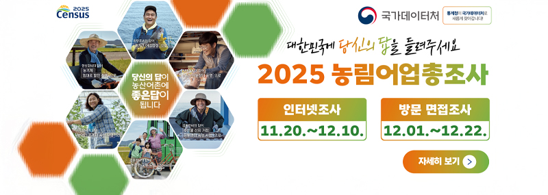 (2025 Census) 당신의 답이 농산어촌에 좋은답이 됩니다 (국가데이터처) 대한민국에 당신의 답을 들려주세요 2025 농림어업총조사 인터넷조사 11. 20. ~ 12. 10. 방문 면접조사 12. 01.~12. 22. 자세히보기>