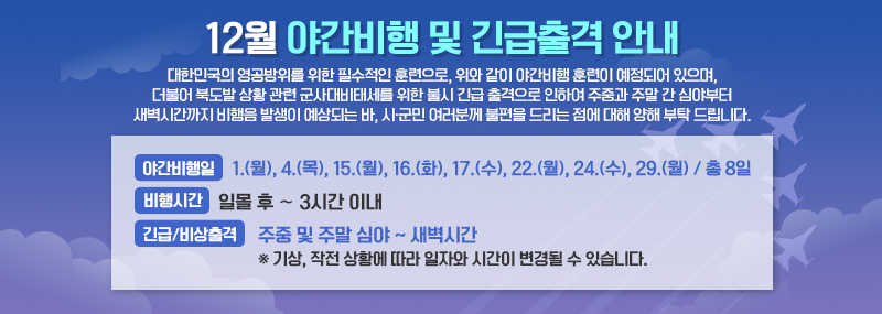 12월 야간비행 및 긴급출격 안내 대한민국의 영공방위를 위한 필수적인 훈련으로, 위와 같이 야간비행 훈련이 예정되어 있으며, 더불어 북도발 상황 관련 군사대비태세를 위한 불시 긴급 출격으로 인하여 주중과 주말 간 심야부터 새벽시간까지 비행음 발생이 예상되는 바, 시·군민 여러분께 불편을 드리는 점에 대해 양해 부탁 드립니다. -야간비행일:1.(월), 4.(목), 15.(월), 16.(화), 17.(수) 22.(월), 24.(수), 29.(월) / 총 7일 -비행시간:일몰 후 ∼ 3시간 이내 -긴급/비상출격:주중 및 주말 심야 ~ 새벽시간 ※ 기상, 작전 상황에 따라 일자와 시간이 변경될 수 있습니다.