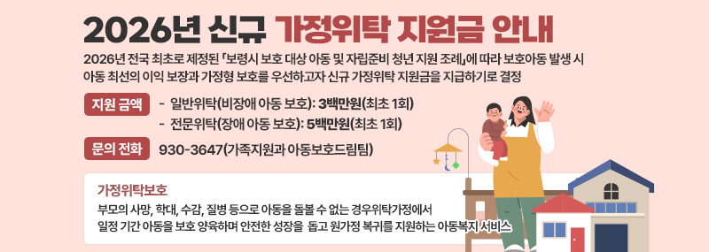 2026년 신규 가정위탁 지원금 안내 2026년 전국 최초로 제정된 「보령시 보호 대상 아동 및 자립준비 청년 지원 조례」에 따라 보호아동 발생 시 아동 최선의 이익 보장과 가정형 보호를 우선하고자 신규 가정위탁 지원금을 지급하기로 결정 (지원 금액):-일반위탁(비장애 아동 보호): 3백만원(최초 1회) -전문위탁(장애 아동 보호): 5백만원(최초 1회)  (문의 전화):930-3647(가족지원과 아동보호드림팀) [가정위탁보호] 부모의 사망, 학대, 수감, 질병 등으로 아동을 돌볼 수 없는 경우위탁가정에서 일정 기간 아동을 보호 양육하며 안전한 성장을 돕고 원가정 복귀를 지원하는 아동복지 서비스