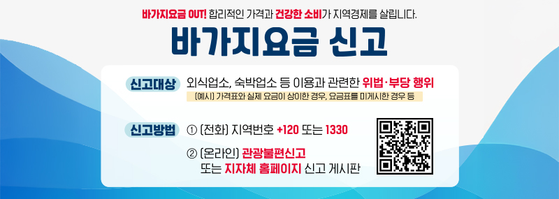 바가지요금 OUT! 합리적인 가격과 건강한 소비가 지역경제를 살립니다. 바가지요금 신고 -신고대상:외식업소, 숙박업소 등 이용과 관련한 위법·부당 행위 (예시) 가격표와 실제 요금이 상이한 경우, 요금표를 미게시한 경우 등 -신고방법: 1.(전화) 지역번호 +120 또는 1330 2.(온라인) 관광불편신고 또는 지자체 홈페이지 신고 게시판 (QR코드 이미지)