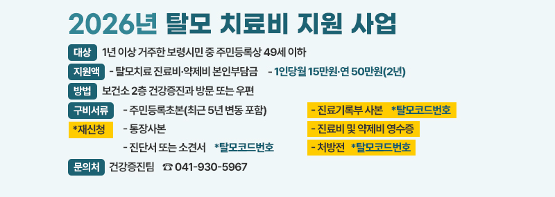 2026년 탈모 치료비 지원 사업  [대상]1년 이상 거주한 보령시민 중 주민등록상 49세 이하 [지원액] - 탈모치료 진료비·약제비 본인부담금 - 1인당월 15만원·연 50만원(2년) [방법] 보건소 2층 건강증진과 방문 또는 우편 [구비서류(*재신청)]- 주민등록초본(최근 5년 변동 포함) - 통장사본 - 진단서 또는 소견서    *탈모코드번호 - 진료기록부 사본 *탈모코드번호 - 진료비 및 약제비 영수증 - 처방전 *탈모코드번호 [문의처] 건강증진팀    ☎ 041-930-5967